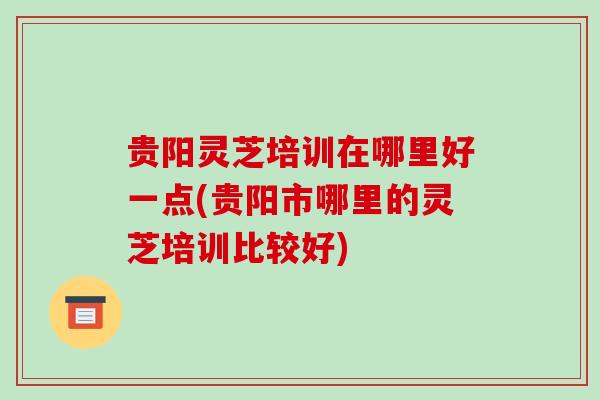 贵阳灵芝培训在哪里好一点(贵阳市哪里的灵芝培训比较好)