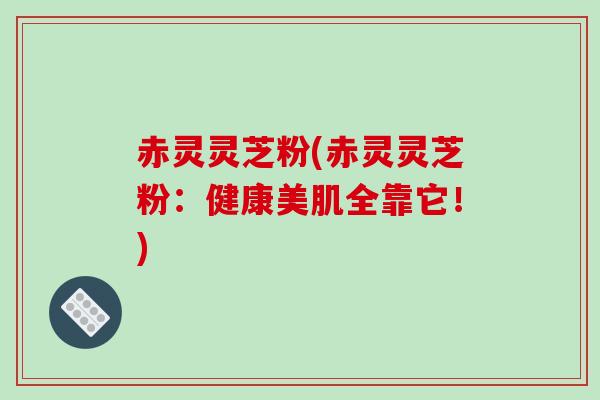 赤灵灵芝粉(赤灵灵芝粉：健康美肌全靠它！)