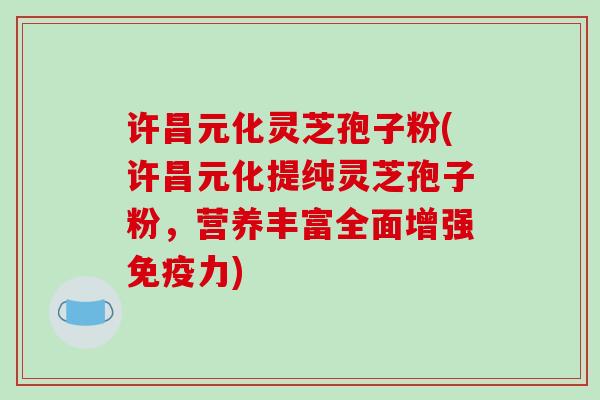 许昌元化灵芝孢子粉(许昌元化提纯灵芝孢子粉，营养丰富全面增强免疫力)