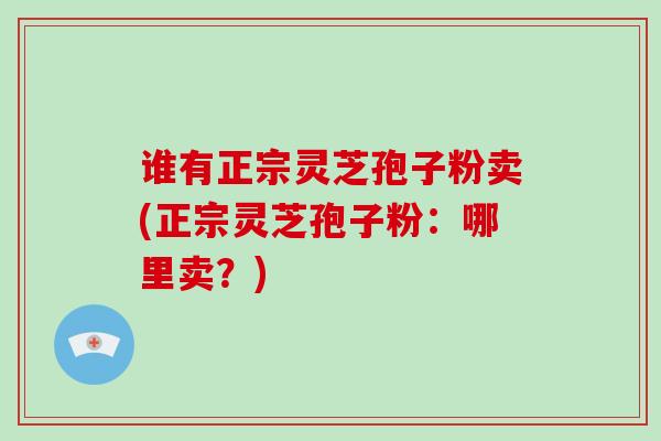 谁有正宗灵芝孢子粉卖(正宗灵芝孢子粉：哪里卖？)
