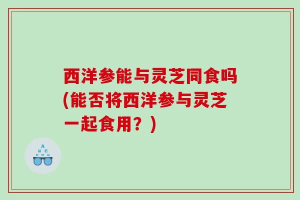 西洋参能与灵芝同食吗(能否将西洋参与灵芝一起食用？)