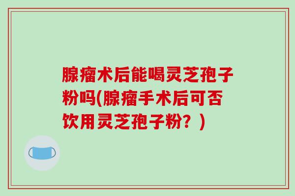 腺瘤术后能喝灵芝孢子粉吗(腺瘤手术后可否饮用灵芝孢子粉？)