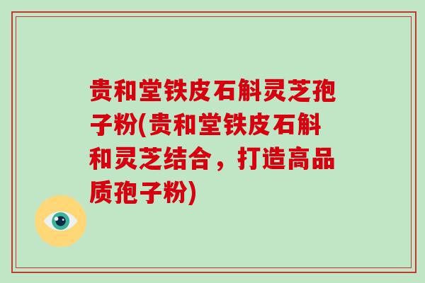 贵和堂铁皮石斛灵芝孢子粉(贵和堂铁皮石斛和灵芝结合，打造高品质孢子粉)