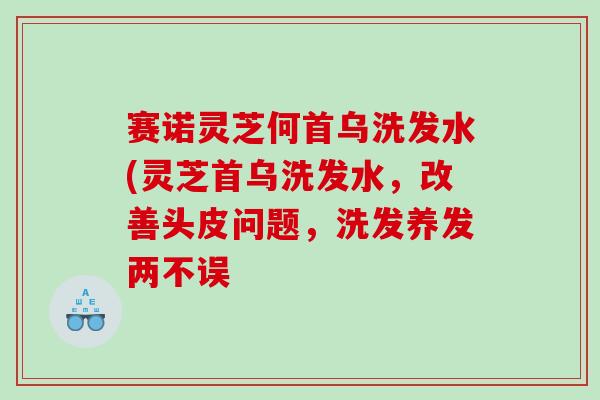 赛诺灵芝何首乌洗发水(灵芝首乌洗发水，改善头皮问题，洗发养发两不误