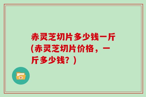 赤灵芝切片多少钱一斤(赤灵芝切片价格，一斤多少钱？)