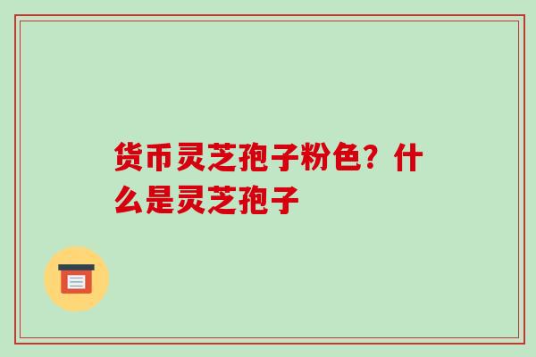 货币灵芝孢子粉色？什么是灵芝孢子