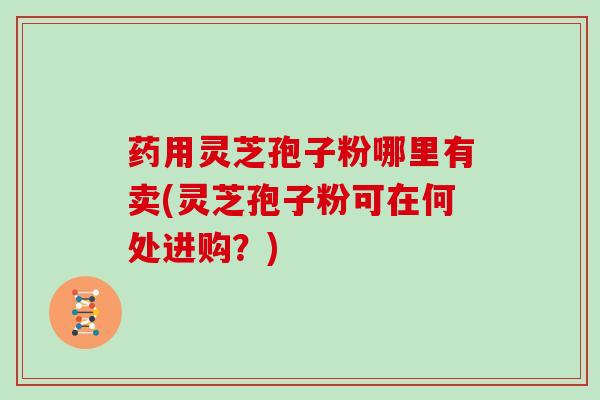 药用灵芝孢子粉哪里有卖(灵芝孢子粉可在何处进购？)