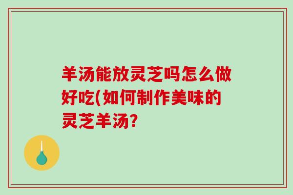 羊汤能放灵芝吗怎么做好吃(如何制作美味的灵芝羊汤？