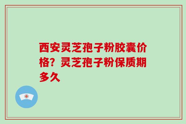 西安灵芝孢子粉胶囊价格？灵芝孢子粉保质期多久
