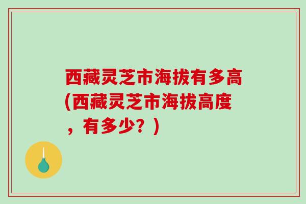 西藏灵芝市海拔有多高(西藏灵芝市海拔高度，有多少？)