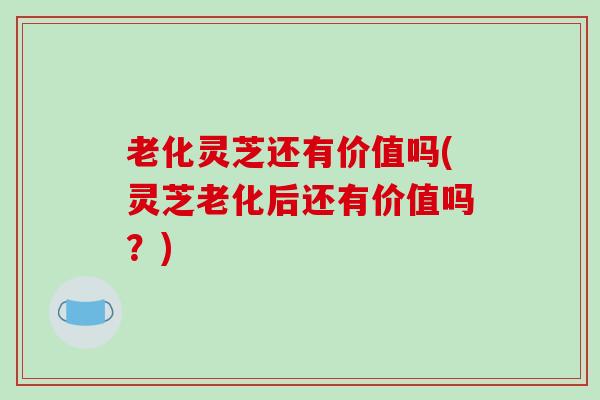 老化灵芝还有价值吗(灵芝老化后还有价值吗？)