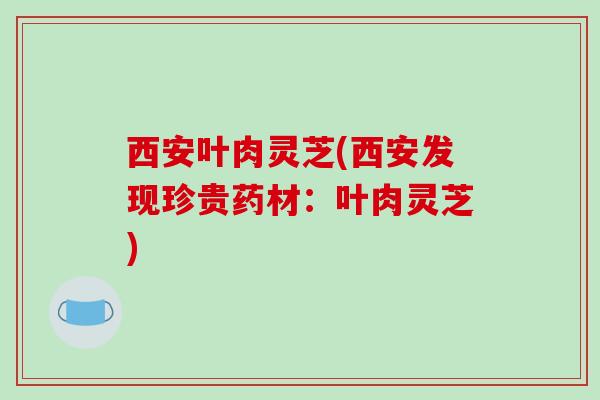 西安叶肉灵芝(西安发现珍贵药材：叶肉灵芝)