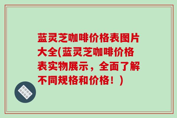 蓝灵芝咖啡价格表图片大全(蓝灵芝咖啡价格表实物展示，全面了解不同规格和价格！)