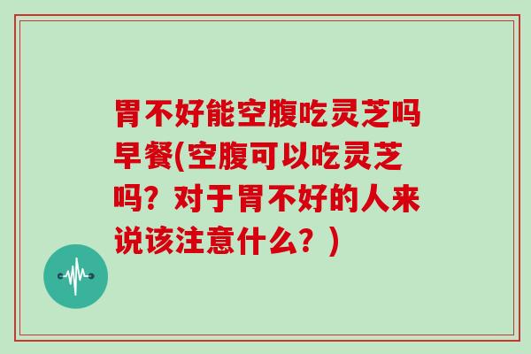胃不好能空腹吃灵芝吗早餐(空腹可以吃灵芝吗？对于胃不好的人来说该注意什么？)