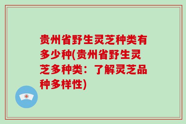 贵州省野生灵芝种类有多少种(贵州省野生灵芝多种类：了解灵芝品种多样性)