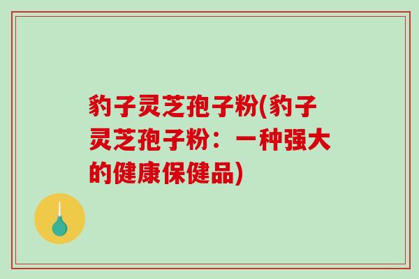 豹子灵芝孢子粉(豹子灵芝孢子粉：一种强大的健康保健品)
