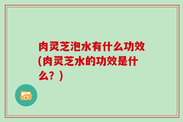 肉灵芝泡水有什么功效(肉灵芝水的功效是什么？)