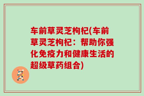 车前草灵芝枸杞(车前草灵芝枸杞：帮助你强化免疫力和健康生活的超级草药组合)
