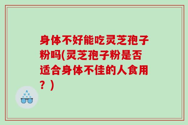 身体不好能吃灵芝孢子粉吗(灵芝孢子粉是否适合身体不佳的人食用？)