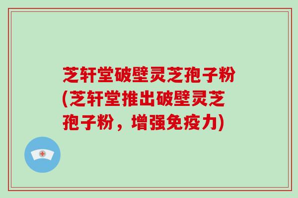 芝轩堂破壁灵芝孢子粉(芝轩堂推出破壁灵芝孢子粉，增强免疫力)