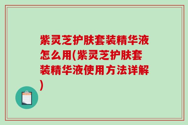 紫灵芝护肤套装精华液怎么用(紫灵芝护肤套装精华液使用方法详解)