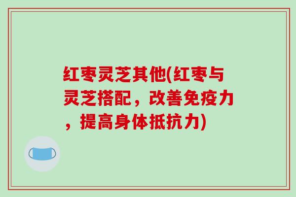 红枣灵芝其他(红枣与灵芝搭配，改善免疫力，提高身体抵抗力)