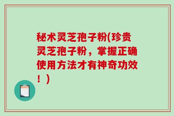 秘术灵芝孢子粉(珍贵灵芝孢子粉，掌握正确使用方法才有神奇功效！)