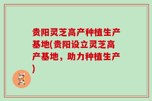 贵阳灵芝高产种植生产基地(贵阳设立灵芝高产基地，助力种植生产)