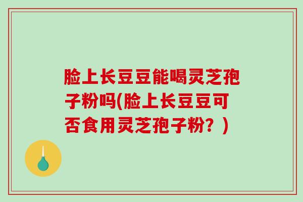 脸上长豆豆能喝灵芝孢子粉吗(脸上长豆豆可否食用灵芝孢子粉？)