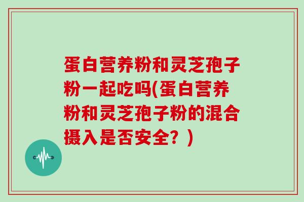 蛋白营养粉和灵芝孢子粉一起吃吗(蛋白营养粉和灵芝孢子粉的混合摄入是否安全？)