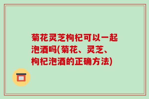 菊花灵芝枸杞可以一起泡酒吗(菊花、灵芝、枸杞泡酒的正确方法)