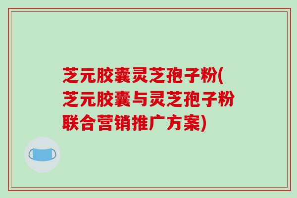 芝元胶囊灵芝孢子粉(芝元胶囊与灵芝孢子粉联合营销推广方案)