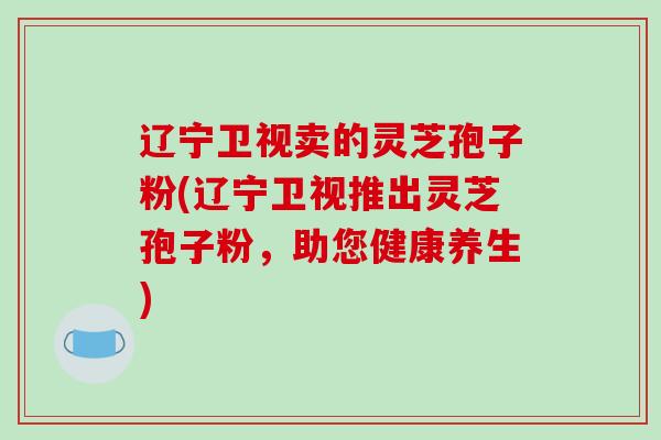 辽宁卫视卖的灵芝孢子粉(辽宁卫视推出灵芝孢子粉，助您健康养生)