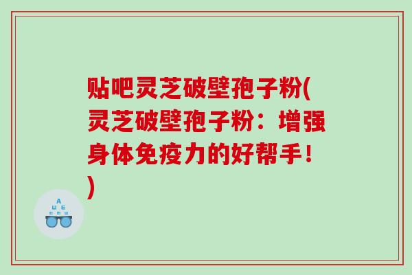 贴吧灵芝破壁孢子粉(灵芝破壁孢子粉：增强身体免疫力的好帮手！)