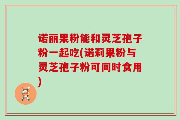 诺丽果粉能和灵芝孢子粉一起吃(诺莉果粉与灵芝孢子粉可同时食用)