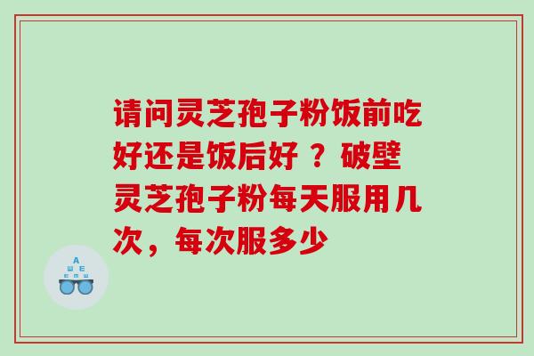 请问灵芝孢子粉饭前吃好还是饭后好 ？破壁灵芝孢子粉每天服用几次，每次服多少