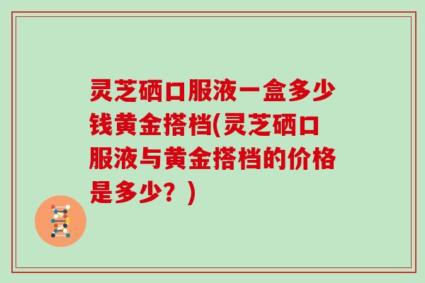 灵芝硒口服液一盒多少钱黄金搭档(灵芝硒口服液与黄金搭档的价格是多少？)