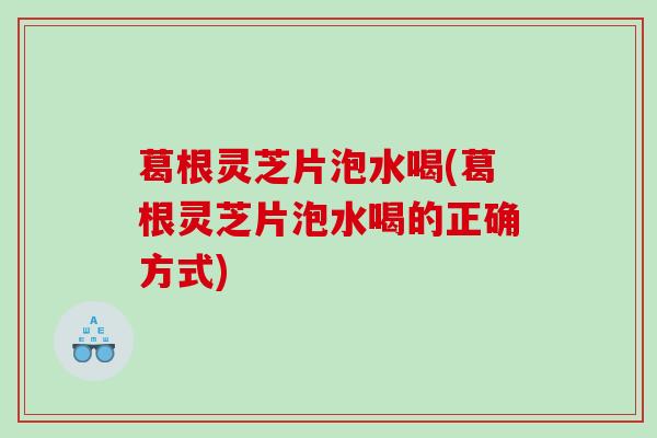 葛根灵芝片泡水喝(葛根灵芝片泡水喝的正确方式)