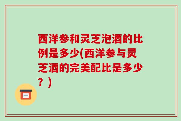 西洋参和灵芝泡酒的比例是多少(西洋参与灵芝酒的完美配比是多少？)