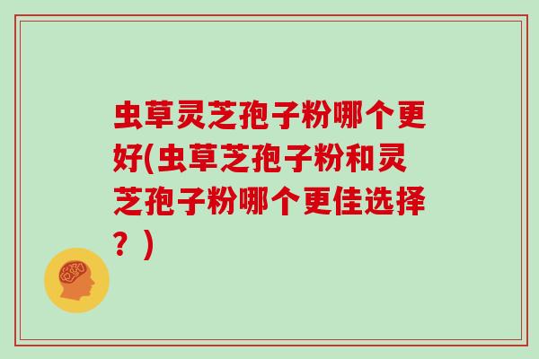 虫草灵芝孢子粉哪个更好(虫草芝孢子粉和灵芝孢子粉哪个更佳选择？)