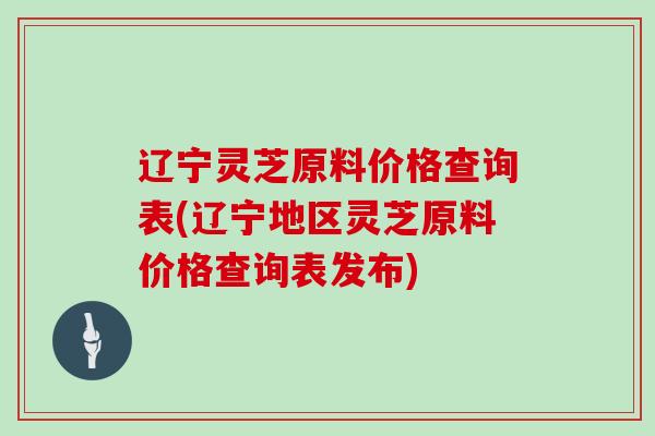 辽宁灵芝原料价格查询表(辽宁地区灵芝原料价格查询表发布)