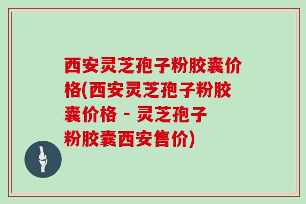 西安灵芝孢子粉胶囊价格(西安灵芝孢子粉胶囊价格 - 灵芝孢子粉胶囊西安售价)