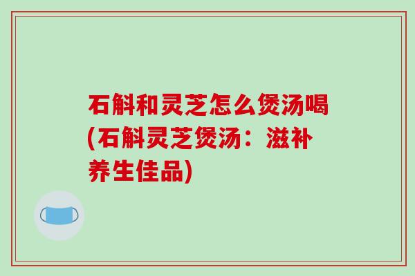 石斛和灵芝怎么煲汤喝(石斛灵芝煲汤：滋补养生佳品)