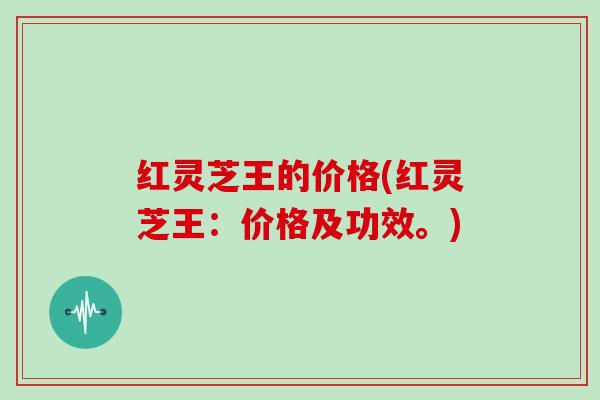 红灵芝王的价格(红灵芝王：价格及功效。)
