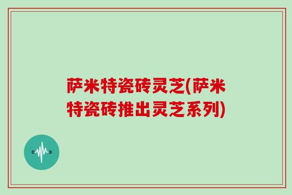 萨米特瓷砖灵芝(萨米特瓷砖推出灵芝系列)