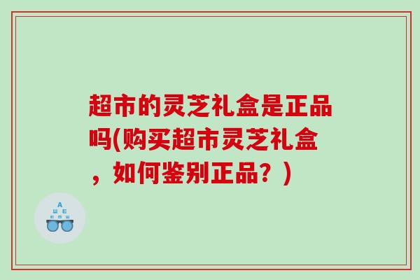 超市的灵芝礼盒是正品吗(购买超市灵芝礼盒，如何鉴别正品？)