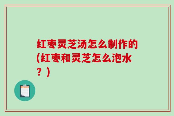 红枣灵芝汤怎么制作的(红枣和灵芝怎么泡水？)