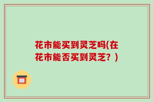 花市能买到灵芝吗(在花市能否买到灵芝？)