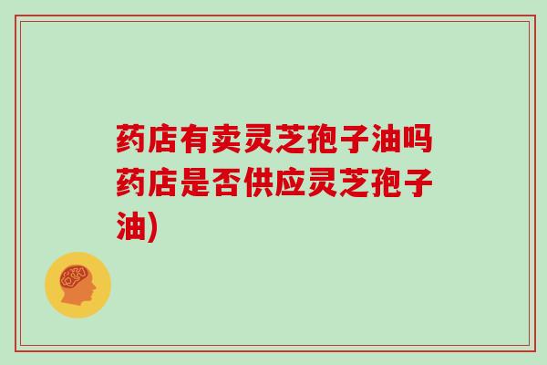 药店有卖灵芝孢子油吗药店是否供应灵芝孢子油)