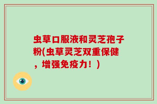 虫草口服液和灵芝孢子粉(虫草灵芝双重保健，增强免疫力！)